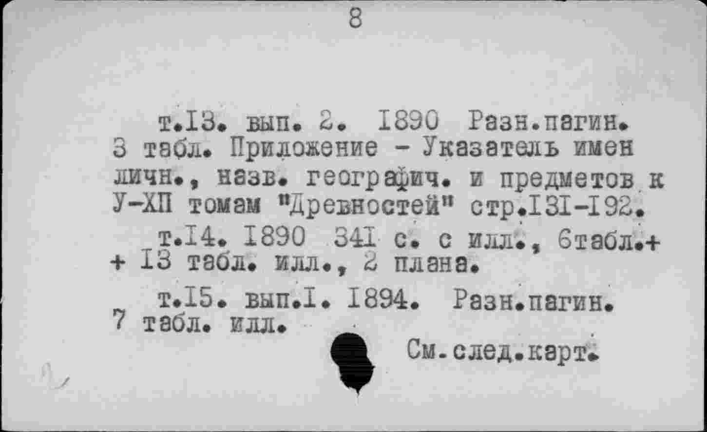 ﻿т.13. вып. 2. 1890 Раза.нагин* 3 табл* Приложение - Указатель имен личн., назв* геогра^ич. и предметов к У-ХП томам "Древностей” стр.131-192*
т.14. 1890 341 с* с илл., 6табл.+ + 13 табл, илл., 2 плана.
т.15, вып.1. 1894. Разн.пагин.
7 табл. илл.
Л. См. след, карт»